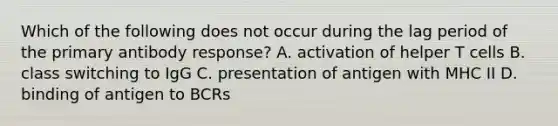 Which of the following does not occur during the lag period of the primary antibody response? A. activation of helper T cells B. class switching to IgG C. presentation of antigen with MHC II D. binding of antigen to BCRs