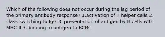 Which of the following does not occur during the lag period of the primary antibody response? 1.activation of T helper cells 2. class switching to IgG 3. presentation of antigen by B cells with MHC II 3. binding to antigen to BCRs