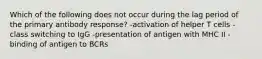 Which of the following does not occur during the lag period of the primary antibody response? -activation of helper T cells -class switching to IgG -presentation of antigen with MHC II -binding of antigen to BCRs