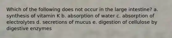 Which of the following does not occur in the large intestine? a. synthesis of vitamin K b. absorption of water c. absorption of electrolytes d. secretions of mucus e. digestion of cellulose by digestive enzymes