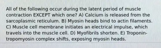 All of the following occur during the latent period of <a href='https://www.questionai.com/knowledge/k0LBwLeEer-muscle-contraction' class='anchor-knowledge'>muscle contraction</a> EXCEPT which one? A) Calcium is released from the sarcoplasmic reticulum. B) Myosin heads bind to actin filaments. C) Muscle cell membrane initiates an electrical impulse, which travels into the muscle cell. D) Myofibrils shorten. E) Troponin-tropomyosin complex shifts, exposing myosin heads.