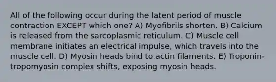 All of the following occur during the latent period of muscle contraction EXCEPT which one? A) Myofibrils shorten. B) Calcium is released from the sarcoplasmic reticulum. C) Muscle cell membrane initiates an electrical impulse, which travels into the muscle cell. D) Myosin heads bind to actin filaments. E) Troponin-tropomyosin complex shifts, exposing myosin heads.