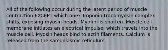 All of the following occur during the latent period of <a href='https://www.questionai.com/knowledge/k0LBwLeEer-muscle-contraction' class='anchor-knowledge'>muscle contraction</a> EXCEPT which one? Troponin-tropomyosin complex shifts, exposing myosin heads. Myofibrils shorten. Muscle cell membrane initiates an electrical impulse, which travels into the muscle cell. Myosin heads bind to actin filaments. Calcium is released from the sarcoplasmic reticulum.