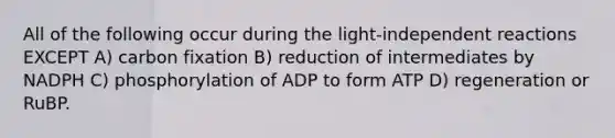 All of the following occur during the light-independent reactions EXCEPT A) carbon fixation B) reduction of intermediates by NADPH C) phosphorylation of ADP to form ATP D) regeneration or RuBP.