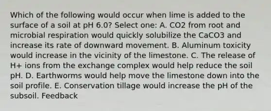 Which of the following would occur when lime is added to the surface of a soil at pH 6.0? Select one: A. CO2 from root and microbial respiration would quickly solubilize the CaCO3 and increase its rate of downward movement. B. Aluminum toxicity would increase in the vicinity of the limestone. C. The release of H+ ions from the exchange complex would help reduce the soil pH. D. Earthworms would help move the limestone down into the soil profile. E. Conservation tillage would increase the pH of the subsoil. Feedback