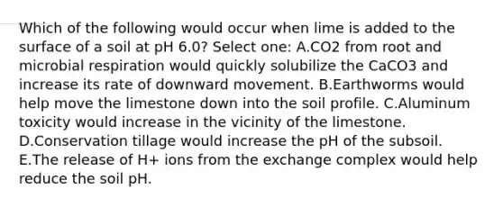 Which of the following would occur when lime is added to the surface of a soil at pH 6.0? Select one: A.CO2 from root and microbial respiration would quickly solubilize the CaCO3 and increase its rate of downward movement. B.Earthworms would help move the limestone down into the soil profile. C.Aluminum toxicity would increase in the vicinity of the limestone. D.Conservation tillage would increase the pH of the subsoil. E.The release of H+ ions from the exchange complex would help reduce the soil pH.