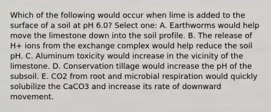 Which of the following would occur when lime is added to the surface of a soil at pH 6.0? Select one: A. Earthworms would help move the limestone down into the soil profile. B. The release of H+ ions from the exchange complex would help reduce the soil pH. C. Aluminum toxicity would increase in the vicinity of the limestone. D. Conservation tillage would increase the pH of the subsoil. E. CO2 from root and microbial respiration would quickly solubilize the CaCO3 and increase its rate of downward movement.