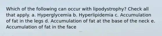 Which of the following can occur with lipodystrophy? Check all that apply. a. Hyperglycemia b. Hyperlipidemia c. Accumulation of fat in the legs d. Accumulation of fat at the base of the neck e. Accumulation of fat in the face