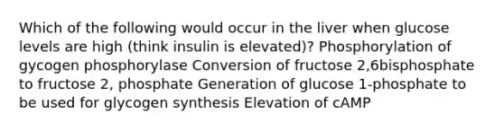 Which of the following would occur in the liver when glucose levels are high (think insulin is elevated)? Phosphorylation of gycogen phosphorylase Conversion of fructose 2,6bisphosphate to fructose 2, phosphate Generation of glucose 1-phosphate to be used for glycogen synthesis Elevation of cAMP