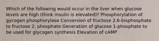 Which of the following would occur in the liver when glucose levels are high (think insulin is elevated)? Phosphorylation of gycogen phosphorylase Conversion of fructose 2,6-bisphosphate to fructose 2, phosphate Generation of glucose 1-phosphate to be used for glycogen synthesis Elevation of cAMP