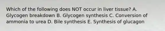 Which of the following does NOT occur in liver tissue? A. Glycogen breakdown B. Glycogen synthesis C. Conversion of ammonia to urea D. Bile synthesis E. Synthesis of glucagon