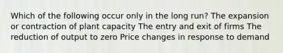 Which of the following occur only in the long run? The expansion or contraction of plant capacity The entry and exit of firms The reduction of output to zero Price changes in response to demand