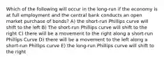 Which of the following will occur in the long-run if the economy is at full employment and the central bank conducts an open market purchase of bonds? A) the short-run Phillips curve will shift to the left B) The short-run Phillips curve will shift to the right C) there will be a movement to the right along a short-run Phillips Curve D) there will be a movement to the left along a short-run Phillips curve E) the long-run Phillips curve will shift to the right