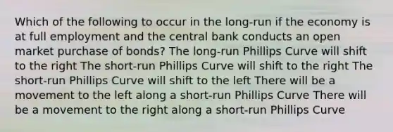 Which of the following to occur in the long-run if the economy is at full employment and the central bank conducts an open market purchase of bonds? The long-run Phillips Curve will shift to the right The short-run Phillips Curve will shift to the right The short-run Phillips Curve will shift to the left There will be a movement to the left along a short-run Phillips Curve There will be a movement to the right along a short-run Phillips Curve