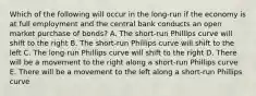 Which of the following will occur in the long-run if the economy is at full employment and the central bank conducts an open market purchase of bonds? A. The short-run Phillips curve will shift to the right B. The short-run Phillips curve will shift to the left C. The long-run Phillips curve will shift to the right D. There will be a movement to the right along a short-run Phillips curve E. There will be a movement to the left along a short-run Phillips curve