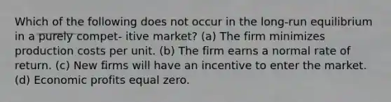 Which of the following does not occur in the long-run equilibrium in a purely compet- itive market? (a) The firm minimizes production costs per unit. (b) The firm earns a normal rate of return. (c) New firms will have an incentive to enter the market. (d) Economic profits equal zero.