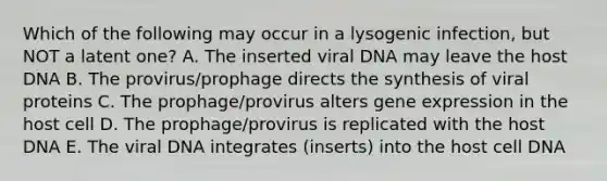 Which of the following may occur in a lysogenic infection, but NOT a latent one? A. The inserted viral DNA may leave the host DNA B. The provirus/prophage directs the synthesis of viral proteins C. The prophage/provirus alters gene expression in the host cell D. The prophage/provirus is replicated with the host DNA E. The viral DNA integrates (inserts) into the host cell DNA