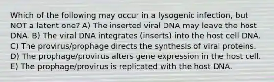 Which of the following may occur in a lysogenic infection, but NOT a latent one? A) The inserted viral DNA may leave the host DNA. B) The viral DNA integrates (inserts) into the host cell DNA. C) The provirus/prophage directs the synthesis of viral proteins. D) The prophage/provirus alters <a href='https://www.questionai.com/knowledge/kFtiqWOIJT-gene-expression' class='anchor-knowledge'>gene expression</a> in the host cell. E) The prophage/provirus is replicated with the host DNA.