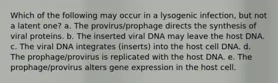 Which of the following may occur in a lysogenic infection, but not a latent one? a. The provirus/prophage directs the synthesis of viral proteins. b. The inserted viral DNA may leave the host DNA. c. The viral DNA integrates (inserts) into the host cell DNA. d. The prophage/provirus is replicated with the host DNA. e. The prophage/provirus alters gene expression in the host cell.