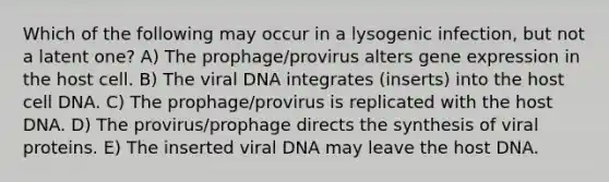 Which of the following may occur in a lysogenic infection, but not a latent one? A) The prophage/provirus alters gene expression in the host cell. B) The viral DNA integrates (inserts) into the host cell DNA. C) The prophage/provirus is replicated with the host DNA. D) The provirus/prophage directs the synthesis of viral proteins. E) The inserted viral DNA may leave the host DNA.