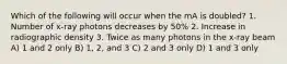 Which of the following will occur when the mA is doubled? 1. Number of x-ray photons decreases by 50% 2. Increase in radiographic density 3. Twice as many photons in the x-ray beam A) 1 and 2 only B) 1, 2, and 3 C) 2 and 3 only D) 1 and 3 only