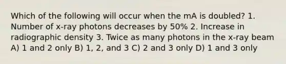 Which of the following will occur when the mA is doubled? 1. Number of x-ray photons decreases by 50% 2. Increase in radiographic density 3. Twice as many photons in the x-ray beam A) 1 and 2 only B) 1, 2, and 3 C) 2 and 3 only D) 1 and 3 only