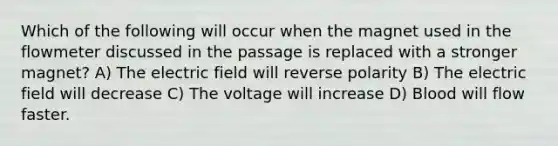 Which of the following will occur when the magnet used in the flowmeter discussed in the passage is replaced with a stronger magnet? A) The electric field will reverse polarity B) The electric field will decrease C) The voltage will increase D) Blood will flow faster.