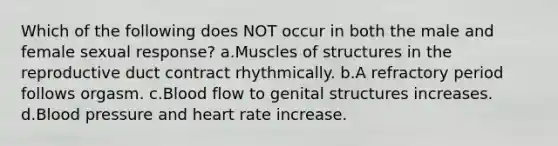 Which of the following does NOT occur in both the male and female sexual response? a.Muscles of structures in the reproductive duct contract rhythmically. b.A refractory period follows orgasm. c.Blood flow to genital structures increases. d.Blood pressure and heart rate increase.