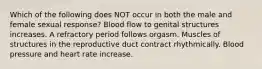 Which of the following does NOT occur in both the male and female sexual response? Blood flow to genital structures increases. A refractory period follows orgasm. Muscles of structures in the reproductive duct contract rhythmically. Blood pressure and heart rate increase.