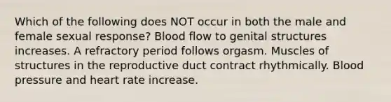 Which of the following does NOT occur in both the male and female sexual response? Blood flow to genital structures increases. A refractory period follows orgasm. Muscles of structures in the reproductive duct contract rhythmically. <a href='https://www.questionai.com/knowledge/kD0HacyPBr-blood-pressure' class='anchor-knowledge'>blood pressure</a> and heart rate increase.