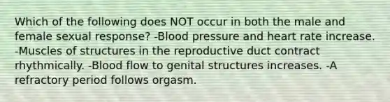 Which of the following does NOT occur in both the male and female sexual response? -Blood pressure and heart rate increase. -Muscles of structures in the reproductive duct contract rhythmically. -Blood flow to genital structures increases. -A refractory period follows orgasm.