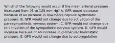 Which of the following would occur if the mean arterial pressure increased from 95 to 125 mm Hg? A. GFR would decrease because of an increase in Bowman's capsule hydrostatic pressure. B. GFR would not change due to activation of the parasympathetic nervous system. C. GFR would not change due to activation of the sympathetic nervous system. D. GFR would increase because of an increase in glomerular hydrostatic pressure. E. GFR would not change due to autoregulation