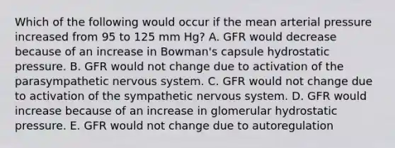 Which of the following would occur if the mean arterial pressure increased from 95 to 125 mm Hg? A. GFR would decrease because of an increase in Bowman's capsule hydrostatic pressure. B. GFR would not change due to activation of the parasympathetic nervous system. C. GFR would not change due to activation of the sympathetic nervous system. D. GFR would increase because of an increase in glomerular hydrostatic pressure. E. GFR would not change due to autoregulation