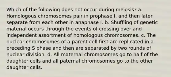 Which of the following does not occur during meiosis? a. Homologous chromosomes pair in prophase I, and then later separate from each other in anaphase I. b. Shuffling of genetic material occurs through the events of crossing over and independent assortment of homologous chromosomes. c. The nuclear chromosomes of a parent cell first are replicated in a preceding S phase and then are separated by two rounds of nuclear division. d. All maternal chromosomes go to half of the daughter cells and all paternal chromosomes go to the other daughter cells.