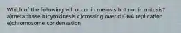 Which of the following will occur in meiosis but not in mitosis? a)metaphase b)cytokinesis c)crossing over d)DNA replication e)chromosome condensation