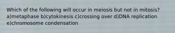 Which of the following will occur in meiosis but not in mitosis? a)metaphase b)cytokinesis c)crossing over d)DNA replication e)chromosome condensation