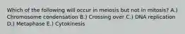 Which of the following will occur in meiosis but not in mitosis? A.) Chromosome condensation B.) Crossing over C.) DNA replication D.) Metaphase E.) Cytokinesis