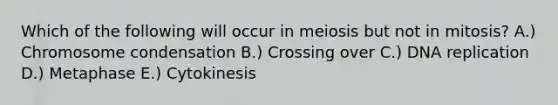 Which of the following will occur in meiosis but not in mitosis? A.) Chromosome condensation B.) Crossing over C.) <a href='https://www.questionai.com/knowledge/kofV2VQU2J-dna-replication' class='anchor-knowledge'>dna replication</a> D.) Metaphase E.) Cytokinesis