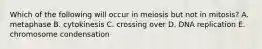 Which of the following will occur in meiosis but not in mitosis? A. metaphase B. cytokinesis C. crossing over D. DNA replication E. chromosome condensation