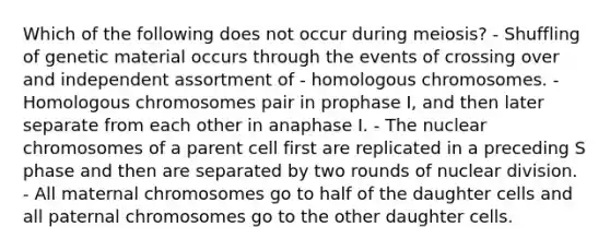 Which of the following does not occur during meiosis? - Shuffling of genetic material occurs through the events of crossing over and independent assortment of - homologous chromosomes. - Homologous chromosomes pair in prophase I, and then later separate from each other in anaphase I. - The nuclear chromosomes of a parent cell first are replicated in a preceding S phase and then are separated by two rounds of nuclear division. - All maternal chromosomes go to half of the daughter cells and all paternal chromosomes go to the other daughter cells.