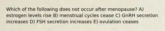 Which of the following does not occur after menopause? A) estrogen levels rise B) menstrual cycles cease C) GnRH secretion increases D) FSH secretion increases E) ovulation ceases