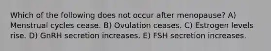 Which of the following does not occur after menopause? A) Menstrual cycles cease. B) Ovulation ceases. C) Estrogen levels rise. D) GnRH secretion increases. E) FSH secretion increases.