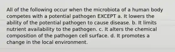 All of the following occur when the microbiota of a human body competes with a potential pathogen EXCEPT a. It lowers the ability of the potential pathogen to cause disease. b. It limits nutrient availability to the pathogen. c. It alters the chemical composition of the pathogen cell surface. d. It promotes a change in the local environment.