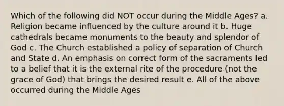 Which of the following did NOT occur during the Middle Ages? a. Religion became influenced by the culture around it b. Huge cathedrals became monuments to the beauty and splendor of God c. The Church established a policy of separation of Church and State d. An emphasis on correct form of the sacraments led to a belief that it is the external rite of the procedure (not the grace of God) that brings the desired result e. All of the above occurred during the Middle Ages