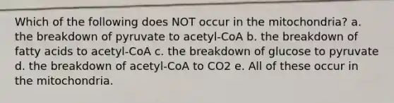 Which of the following does NOT occur in the mitochondria? a. the breakdown of pyruvate to acetyl-CoA b. the breakdown of fatty acids to acetyl-CoA c. the breakdown of glucose to pyruvate d. the breakdown of acetyl-CoA to CO2 e. All of these occur in the mitochondria.