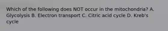 Which of the following does NOT occur in the mitochondria? A. Glycolysis B. Electron transport C. Citric acid cycle D. Kreb's cycle