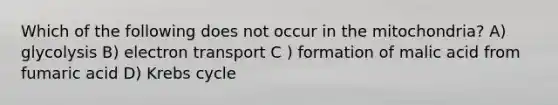 Which of the following does not occur in the mitochondria? A) glycolysis B) electron transport C ) formation of malic acid from fumaric acid D) Krebs cycle