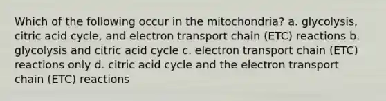 Which of the following occur in the mitochondria? a. glycolysis, citric acid cycle, and electron transport chain (ETC) reactions b. glycolysis and citric acid cycle c. electron transport chain (ETC) reactions only d. citric acid cycle and the electron transport chain (ETC) reactions