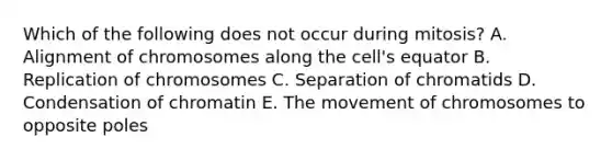 Which of the following does not occur during mitosis? A. Alignment of chromosomes along the cell's equator B. Replication of chromosomes C. Separation of chromatids D. Condensation of chromatin E. The movement of chromosomes to opposite poles