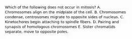 Which of the following does not occur in mitosis? A. Chromosomes align on the midplate of the cell. B. Chromosomes condense, centrosomes migrate to opposite sides of nucleus. C. Kinetochores begin attaching to spindle fibers. D. Pairing and synapsis of homologous chromosomes E. Sister chromatids separate, move to opposite poles.